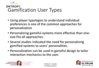 Gamification User Types
• Using player typologies to understand individual
preferences is one of the common approaches for
personalization
• Personalizing gameful systems more effective than one-
size-fits-all approaches.
• Several studies indicated the need for personalizing
gamified systems to users’ personalities.
• Personalization can be used in gameful design to tailor
interaction mechanics to the user.
Innsbruck - Austria
2-3 February, 2017
 