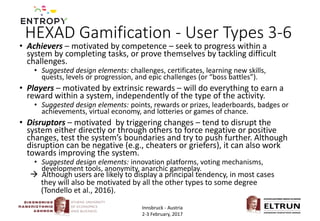 HEXAD Gamification - User Types 3-6
• Achievers – motivated by competence – seek to progress within a
system by completing tasks, or prove themselves by tackling difficult
challenges.
• Suggested design elements: challenges, certificates, learning new skills,
quests, levels or progression, and epic challenges (or “boss battles”).
• Players – motivated by extrinsic rewards – will do everything to earn a
reward within a system, independently of the type of the activity.
• Suggested design elements: points, rewards or prizes, leaderboards, badges or
achievements, virtual economy, and lotteries or games of chance.
• Disruptors – motivated by triggering changes – tend to disrupt the
system either directly or through others to force negative or positive
changes, test the system’s boundaries and try to push further. Although
disruption can be negative (e.g., cheaters or griefers), it can also work
towards improving the system.
• Suggested design elements: innovation platforms, voting mechanisms,
development tools, anonymity, anarchic gameplay.
Innsbruck - Austria
2-3 February, 2017
 Although users are likely to display a principal tendency, in most cases
they will also be motivated by all the other types to some degree
(Tondello et al., 2016).
 