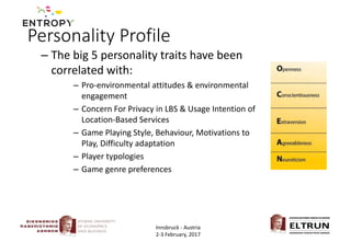 Personality Profile
– The big 5 personality traits have been
correlated with:
– Pro-environmental attitudes & environmental
engagement
– Concern For Privacy in LBS & Usage Intention of
Location-Based Services
– Game Playing Style, Behaviour, Motivations to
Play, Difficulty adaptation
– Player typologies
– Game genre preferences
Innsbruck - Austria
2-3 February, 2017
 