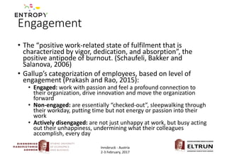 Engagement
• The “positive work-related state of fulfilment that is
characterized by vigor, dedication, and absorption”, the
positive antipode of burnout. (Schaufeli, Bakker and
Salanova, 2006)
• Gallup’s categorization of employees, based on level of
engagement (Prakash and Rao, 2015):
• Engaged: work with passion and feel a profound connection to
their organization, drive innovation and move the organization
forward
• Non-engaged: are essentially “checked-out”, sleepwalking through
their workday, putting time but not energy or passion into their
work
• Actively disengaged: are not just unhappy at work, but busy acting
out their unhappiness, undermining what their colleagues
accomplish, every day
Innsbruck - Austria
2-3 February, 2017
 