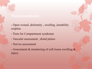 Physical examination :
- Open wound ,deformity , swelling ,instability ,
crepitus
- Tests for Compartment syndrome
- Vascular assessment , distal pulses
- Nerves assessment
- Assessment & monitoring of soft tissue swelling &
injury .
 