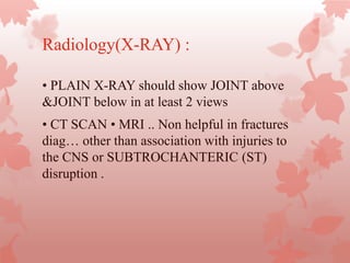 Radiology(X-RAY) :
• PLAIN X-RAY should show JOINT above
&JOINT below in at least 2 views
• CT SCAN • MRI .. Non helpful in fractures
diag… other than association with injuries to
the CNS or SUBTROCHANTERIC (ST)
disruption .
 