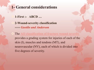 1- General considerations
 1-First :- ABCD …
 2-Wound-severity classification
>>>> Gustilo and Anderson
 The AO classification of fracture wound severity
provides a grading system for injuries of each of the
skin (I), muscles and tendons (MT), and
neurovascular (NV), each of which is divided into
five degrees of severity.
 