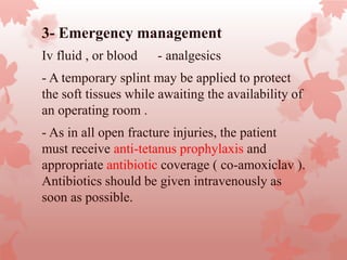 3- Emergency management
-Iv fluid , or blood - analgesics
- A temporary splint may be applied to protect
the soft tissues while awaiting the availability of
an operating room .
- As in all open fracture injuries, the patient
must receive anti-tetanus prophylaxis and
appropriate antibiotic coverage ( co-amoxiclav ).
Antibiotics should be given intravenously as
soon as possible.
 