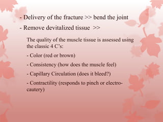 - Delivery of the fracture >> bend the joint
-- Remove devitalized tissue >>
-
The quality of the muscle tissue is assessed using
the classic 4 C’s:
- Color (red or brown)
- Consistency (how does the muscle feel)
- Capillary Circulation (does it bleed?)
- Contractility (responds to pinch or electro-
cautery)
 