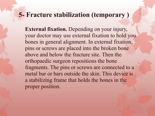 5- Fracture stabilization (temporary )
 External fixation. Depending on your injury,
your doctor may use external fixation to hold you
bones in general alignment. In external fixation,
pins or screws are placed into the broken bone
above and below the fracture site. Then the
orthopaedic surgeon repositions the bone
fragments. The pins or screws are connected to a
metal bar or bars outside the skin. This device is
a stabilizing frame that holds the bones in the
proper position.
 