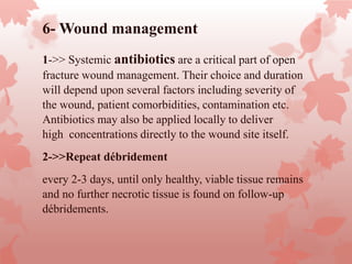 6- Wound management
1->> Systemic antibiotics are a critical part of open
fracture wound management. Their choice and duration
will depend upon several factors including severity of
the wound, patient comorbidities, contamination etc.
Antibiotics may also be applied locally to deliver
high concentrations directly to the wound site itself.
2->>Repeat débridement
every 2-3 days, until only healthy, viable tissue remains
and no further necrotic tissue is found on follow-up
débridements.
 