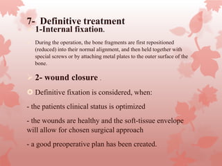 7- Definitive treatment
 1-Internal fixation.
 During the operation, the bone fragments are first repositioned
(reduced) into their normal alignment, and then held together with
special screws or by attaching metal plates to the outer surface of the
bone.
 2- wound closure .
 Definitive fixation is considered, when:
- the patients clinical status is optimized
- the wounds are healthy and the soft-tissue envelope
will allow for chosen surgical approach
- a good preoperative plan has been created.
 