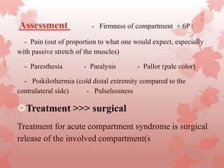 Assessment - Firmness of compartment + 6P :
- Pain (out of proportion to what one would expect, especially
with passive stretch of the muscles)
- Paresthesia - Paralysis - Pallor (pale color)
- Poikilothermia (cold distal extremity compared to the
contralateral side) - Pulselessness
Treatment >>> surgical
Treatment for acute compartment syndrome is surgical
release of the involved compartment(s
 