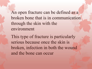 This type of fracture is particularly
serious because once the skin is
broken, infection in both the wound
and the bone can occur
An open fracture can be defined as a
broken bone that is in communication
through the skin with the
environment
 