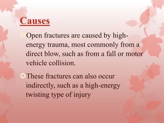 Causes
Open fractures are caused by high-
energy trauma, most commonly from a
direct blow, such as from a fall or motor
vehicle collision.
These fractures can also occur
indirectly, such as a high-energy
twisting type of injury.
 