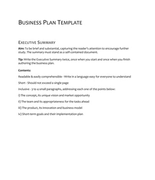 BUSINESS PLAN TEMPLATE
EXECUTIVE SUMMARY
Aim: To be brief and substantial, capturing the reader’s attention to encourage further
study. The summary must stand as a self-contained document.
Tip: Write the Executive Summary twice, once when you start and once when you finish
authoring the business plan.
Contents:
Readable & easily comprehensible - Write in a language easy for everyone to understand
Short - Should not exceed a single page
Inclusive - 3 to 4 small paragraphs, addressing each one of the points below:
i) The concept, its unique vision and market opportunity
ii) The team and its appropriateness for the tasks ahead
iii) The product, its innovation and business model
iv) Short-term goals and their implementation plan
 