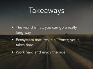 Takeaways
• The world is flat; you can go a really
long way
• Ecosystem matures in all fronts; yet it
takes time
• Work hard and enjoy the ride
 