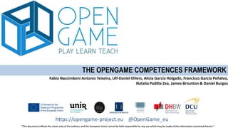 “This document reflects the views only of the authors, and the European Union cannot be held responsible for any use which may be made of the information contained therein.”
https://opengame-project.eu @OpenGame_eu
THE OPENGAME COMPETENCES FRAMEWORK
Fabio Nascimbeni Antonio Teixeira, Ulf-Daniel Ehlers, Alicia García Holgado, Francisco García Peñalvo,
Natalia Padilla Zea, James Brtunton & Daniel Burgos
 