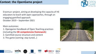 Erasmus+ project, aiming at developing the capacity of HE
educators to teach with open approaches, through an
engaging gamified approach.
October 2019 – September 2021
Main outcomes:
1. Opengame Handbook of Open Teaching practices
(including the OE competencies framework)
2. Gamified course structure and content
3. The game (coming: stay tuned…)
Context: the OpenGame project
2
 