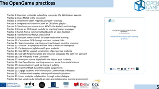 The OpenGame practices
5
Practice 1: Use open textbooks as teaching resources: the WikitoLearn example
Practice 2: Use a MOOC in the classroom
Practice 3: Implement "Open Flipped Classroom" teaching
Practice 4: Integrate course content with an OER slides playlist
Practice 5: Transform your course into a MOOC: the AMMIL methodology
Practice 6: Create an OER-based module for teaching foreign languages
Practice 7: Switch from a commercial textbook to an open textbook
Practice 8: Transform your MOOC into an OER
Practice 9: Use open video tutorials to foster explorative learning
Practice 10. Co-produce OER through teachers' content clubs
Practice 11: Share innovative teaching practices through an online repository
Practice 12: Produce OER playlists with the help of Artificial Intelligence
Practice 13: Co-design your syllabus with your students
Practice 14: Use OER to support socialisation of perspective students
Practice 15: Use OER for personalised and inclusive pedagogy: the path¬≤in approach
Practice 16: Edit Wikipedia in the Classroom
Practice 17: Make your course digital with the help of your students
Practice 18: Use Open Data as teaching resources: a case from social sciences
Practice 19: Assess students' work by sharing it publicly
Practice 20: Implement OER-based renewable assignments
Practice 21: Engage Students with Professional Communities of Practice
Practice 22: Collaboratively created online publications by students
Practice 23: Foster students collaboration through online dialogue
Practice 24: Use social media to build an open and collaborative learning environment.
 
