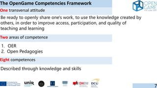 Be ready to openly share one's work, to use the knowledge created by
others, in order to improve access, participation, and quality of
teaching and learning
The OpenGame Competencies Framework
7
One transversal attitude
Two areas of competence
1. OER
2. Open Pedagogies
Eight competences
Described through knowledge and skills
 