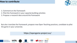1. Comment on the framework
2. Pilot the framework in your capacity building activities
3. Propose a research idea around the framework
But also: translate the framework, propose new Open Teaching practices, candidate to pilot
the game in your university
How to contribute
9
https://opengame-project.eu/
 