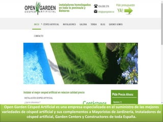 Open Garden Césped Artificial es una empresa especializada en el suministro de las mejores
variedades de césped artificial y sus complementos a Mayoristas de Jardinería, Instaladores de
césped artificial, Garden Centers y Constructores de toda España.
 