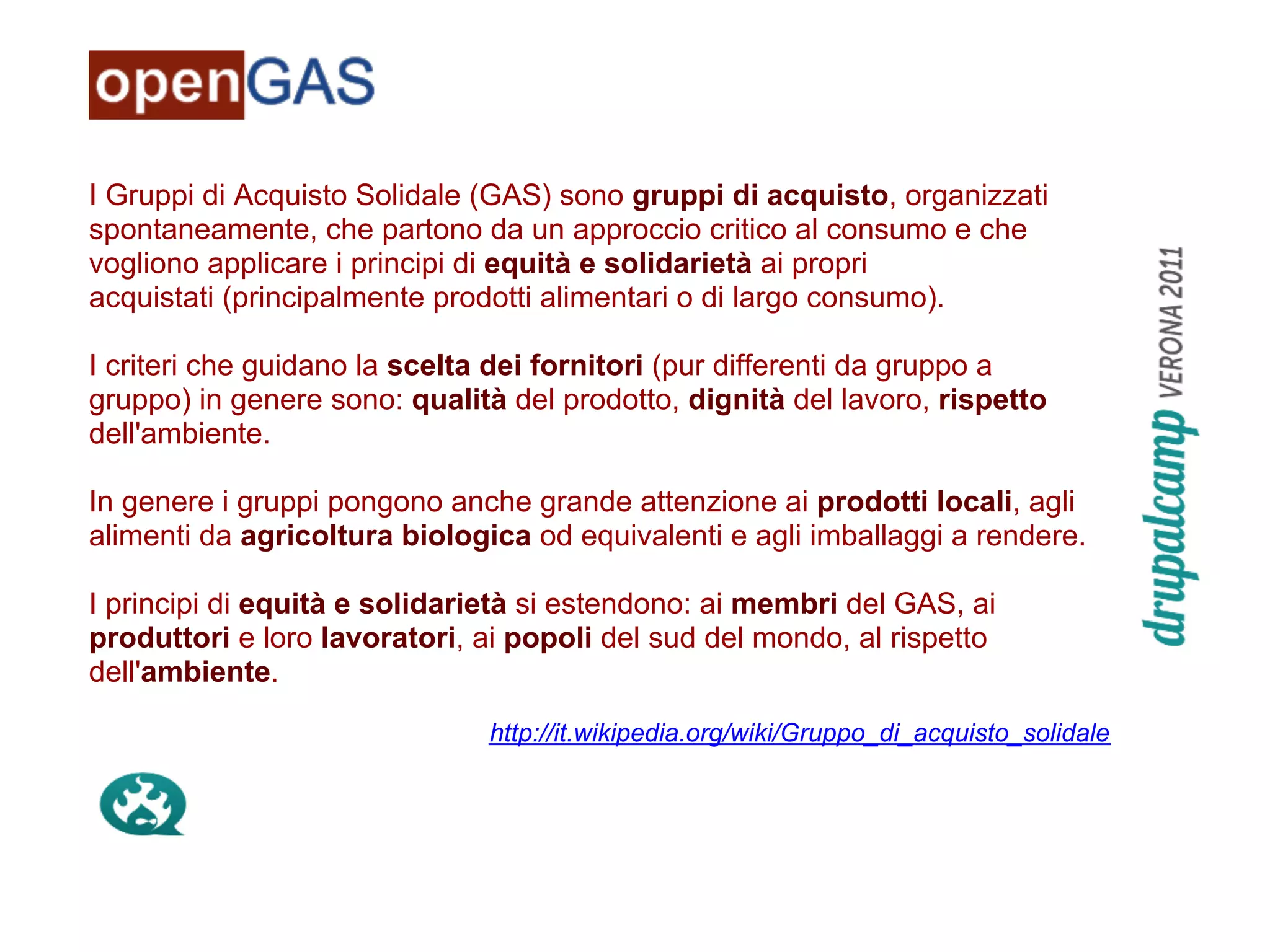 I Gruppi di Acquisto Solidale (GAS) sono gruppi di acquisto, organizzati
spontaneamente, che partono da un approccio critico al consumo e che
vogliono applicare i principi di equità e solidarietà ai propri
acquistati (principalmente prodotti alimentari o di largo consumo).

I criteri che guidano la scelta dei fornitori (pur differenti da gruppo a
gruppo) in genere sono: qualità del prodotto, dignità del lavoro, rispetto
dell'ambiente.

In genere i gruppi pongono anche grande attenzione ai prodotti locali, agli
alimenti da agricoltura biologica od equivalenti e agli imballaggi a rendere.

I principi di equità e solidarietà si estendono: ai membri del GAS, ai
produttori e loro lavoratori, ai popoli del sud del mondo, al rispetto
dell'ambiente.

                              http://it.wikipedia.org/wiki/Gruppo_di_acquisto_solidale
 