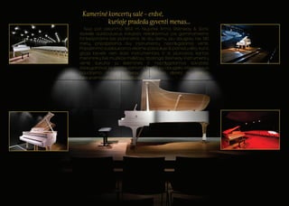 Kamerine koncertu sale – erdve, 
kurioje pradeda gyventi menas... 
Nuo pat isikurimo 1853 m. Niujorke firma Steinway & Sons 
išsikele aukšciausius kokybes reikalavimus jos gaminamiems 
fortepijonams bei pianinams. Iki šiu dienu, jau daugiau nei 130 
metu, pripažistama šiu instrumentu neprilygstama verte. 
Pripažinimo susilaukiama visame pasaulyje iš pianistu elito, kuris 
groja beveik vien šiais instrumentais, ir iš jaunosios kartos 
menininku bei muzikos myletoju. Ypatinga Steinway instrumentu 
verte sukuria ju išskirtines ir neprilygstamos savybes, 
išsaugancios ja ateities kartoms. Nes ir po daugelio intensyvaus 
naudojimo metu Steinway skambesys išlieka su niekuo 
nesupainiojamas ir individualus. 

