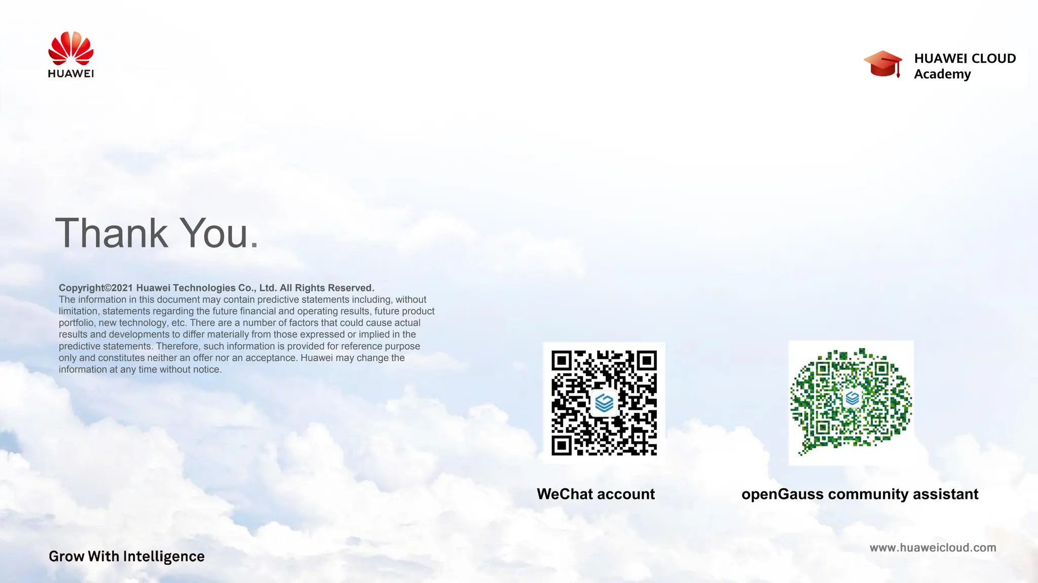 Copyright©2021 Huawei Technologies Co., Ltd. All Rights Reserved.
The information in this document may contain predictive statements including, without
limitation, statements regarding the future financial and operating results, future product
portfolio, new technology, etc. There are a number of factors that could cause actual
results and developments to differ materially from those expressed or implied in the
predictive statements. Therefore, such information is provided for reference purpose
only and constitutes neither an offer nor an acceptance. Huawei may change the
information at any time without notice.
Thank You.
HUAWEI CLOUD
Academy
WeChat account openGauss community assistant
 