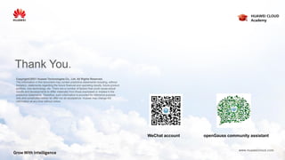 Copyright©2021 Huawei Technologies Co., Ltd. All Rights Reserved.
The information in this document may contain predictive statements including, without
limitation, statements regarding the future financial and operating results, future product
portfolio, new technology, etc. There are a number of factors that could cause actual
results and developments to differ materially from those expressed or implied in the
predictive statements. Therefore, such information is provided for reference purpose
only and constitutes neither an offer nor an acceptance. Huawei may change the
information at any time without notice.
Thank You.
HUAWEI CLOUD
Academy
WeChat account openGauss community assistant
 
