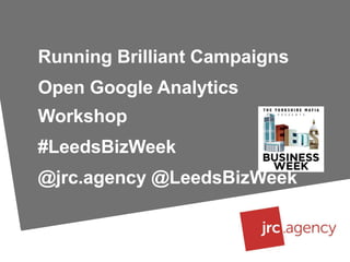 Running Brilliant Campaigns
Open Google Analytics
Workshop
#LeedsBizWeek
@jrc.agency @LeedsBizWeek
 