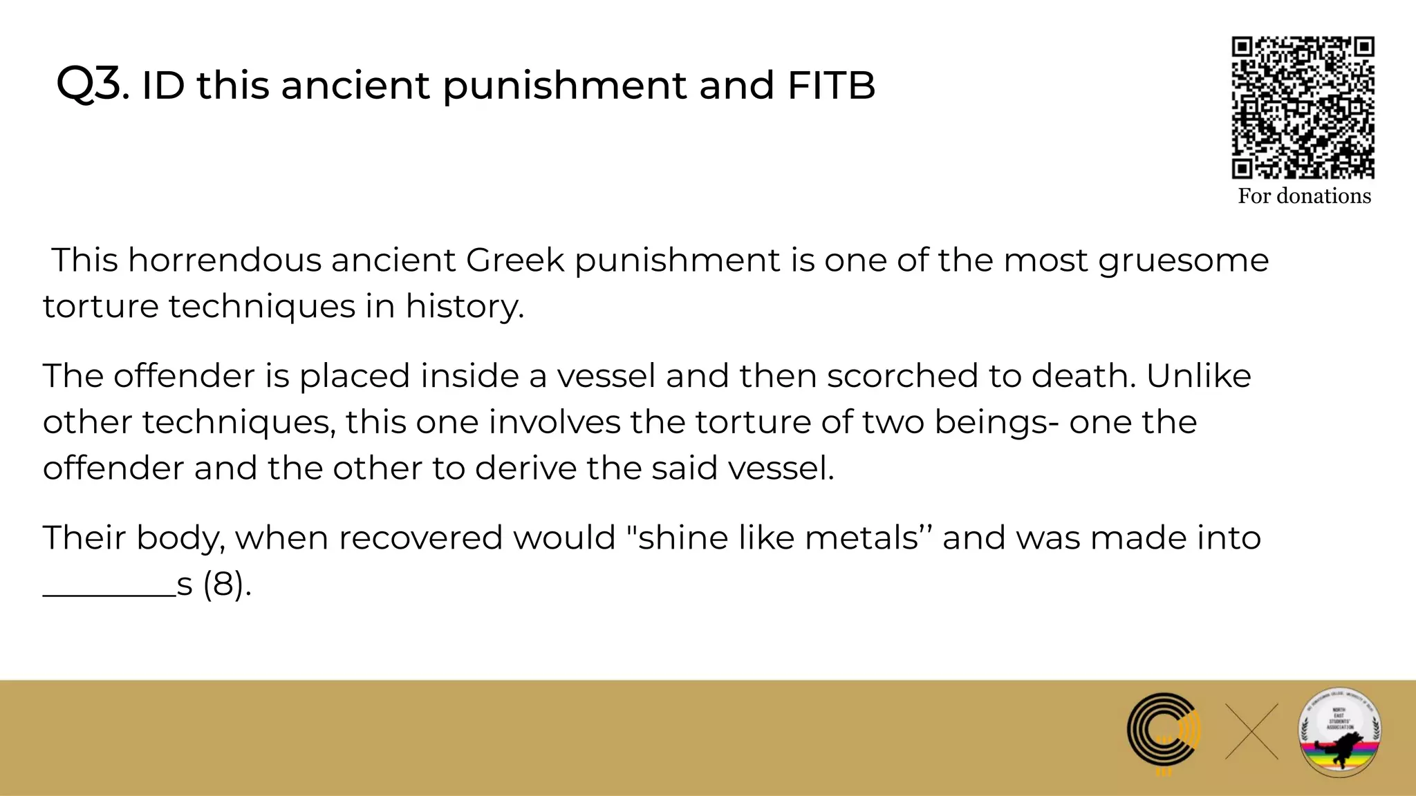 Q3. ID this ancient punishment and FITB
For donations
This horrendous ancient Greek punishment is one of the most gruesome
torture techniques in history.
The offender is placed inside a vessel and then scorched to death. Unlike
other techniques, this one involves the torture of two beings- one the
offender and the other to derive the said vessel.
Their body, when recovered would "shine like metals’’ and was made into
________s (8).
 
