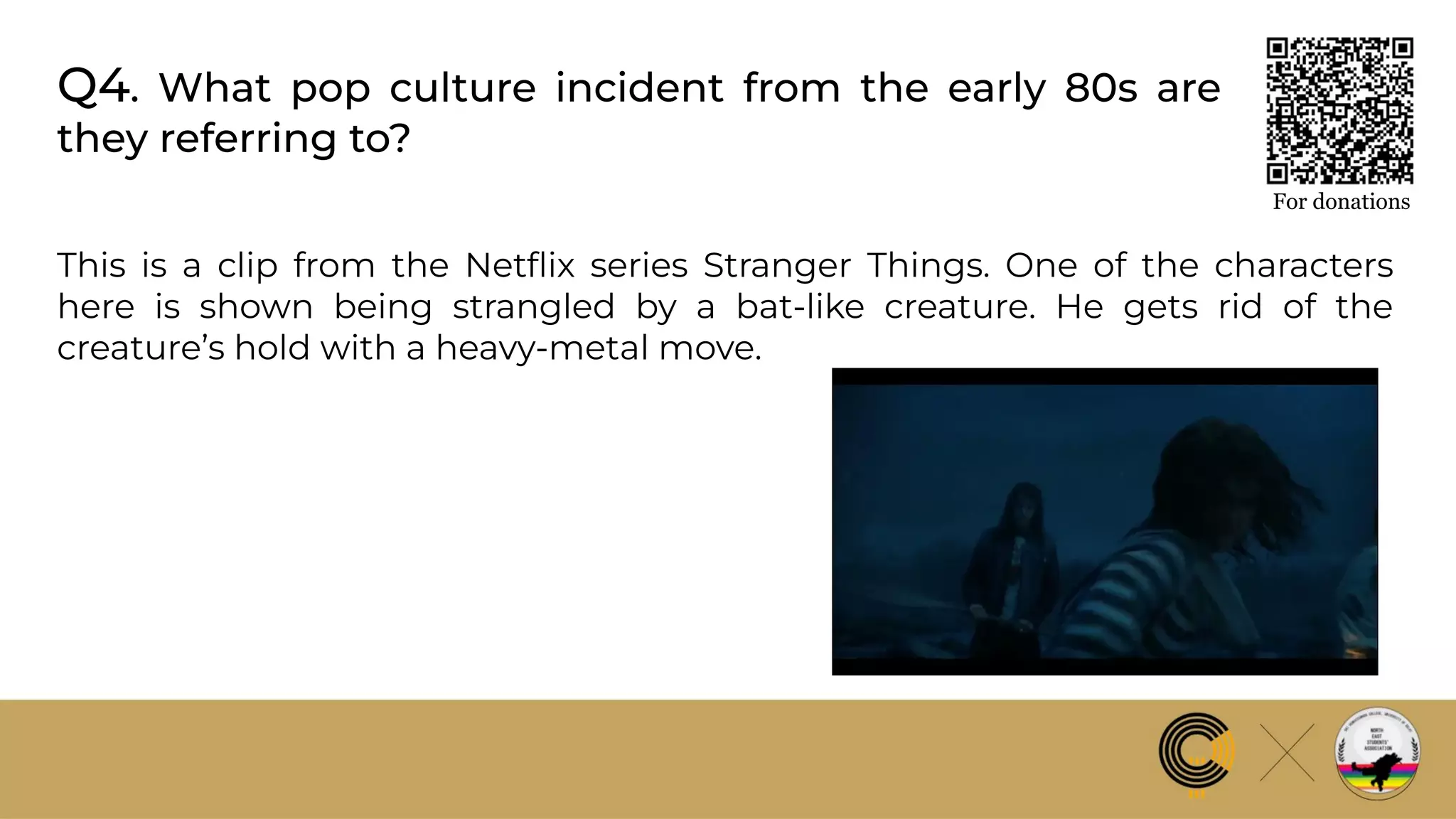Q4. What pop culture incident from the early 80s are
they referring to?
For donations
This is a clip from the Netﬂix series Stranger Things. One of the characters
here is shown being strangled by a bat-like creature. He gets rid of the
creature’s hold with a heavy-metal move.
 