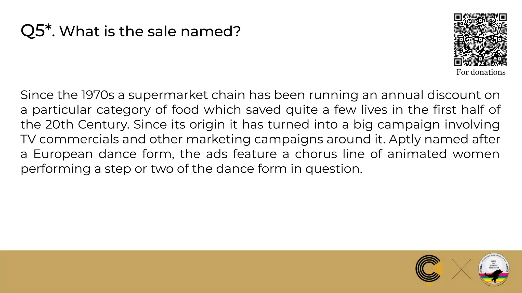 Q5*. What is the sale named?
For donations
Since the 1970s a supermarket chain has been running an annual discount on
a particular category of food which saved quite a few lives in the ﬁrst half of
the 20th Century. Since its origin it has turned into a big campaign involving
TV commercials and other marketing campaigns around it. Aptly named after
a European dance form, the ads feature a chorus line of animated women
performing a step or two of the dance form in question.
 