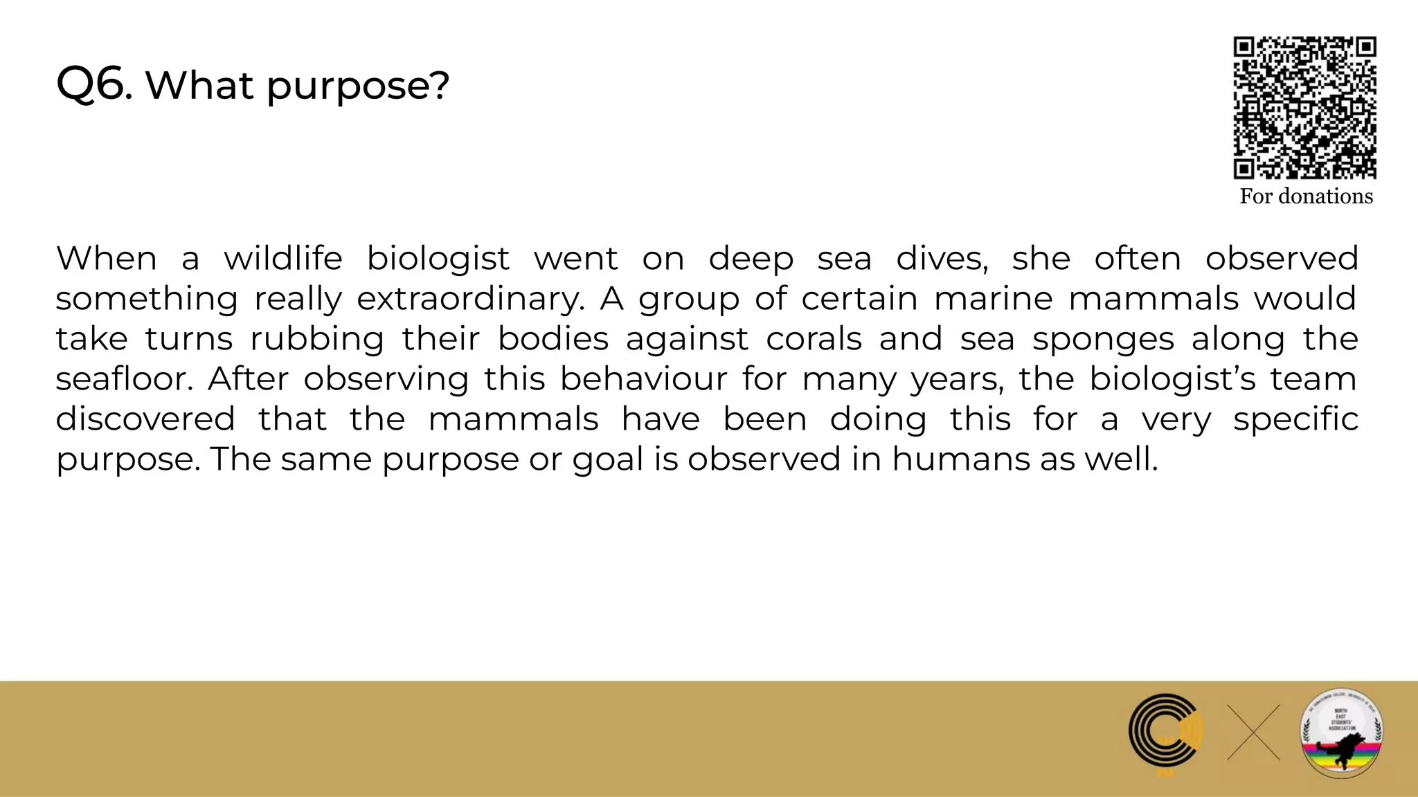 Q6. What purpose?
For donations
When a wildlife biologist went on deep sea dives, she often observed
something really extraordinary. A group of certain marine mammals would
take turns rubbing their bodies against corals and sea sponges along the
seaﬂoor. After observing this behaviour for many years, the biologist’s team
discovered that the mammals have been doing this for a very speciﬁc
purpose. The same purpose or goal is observed in humans as well.
 