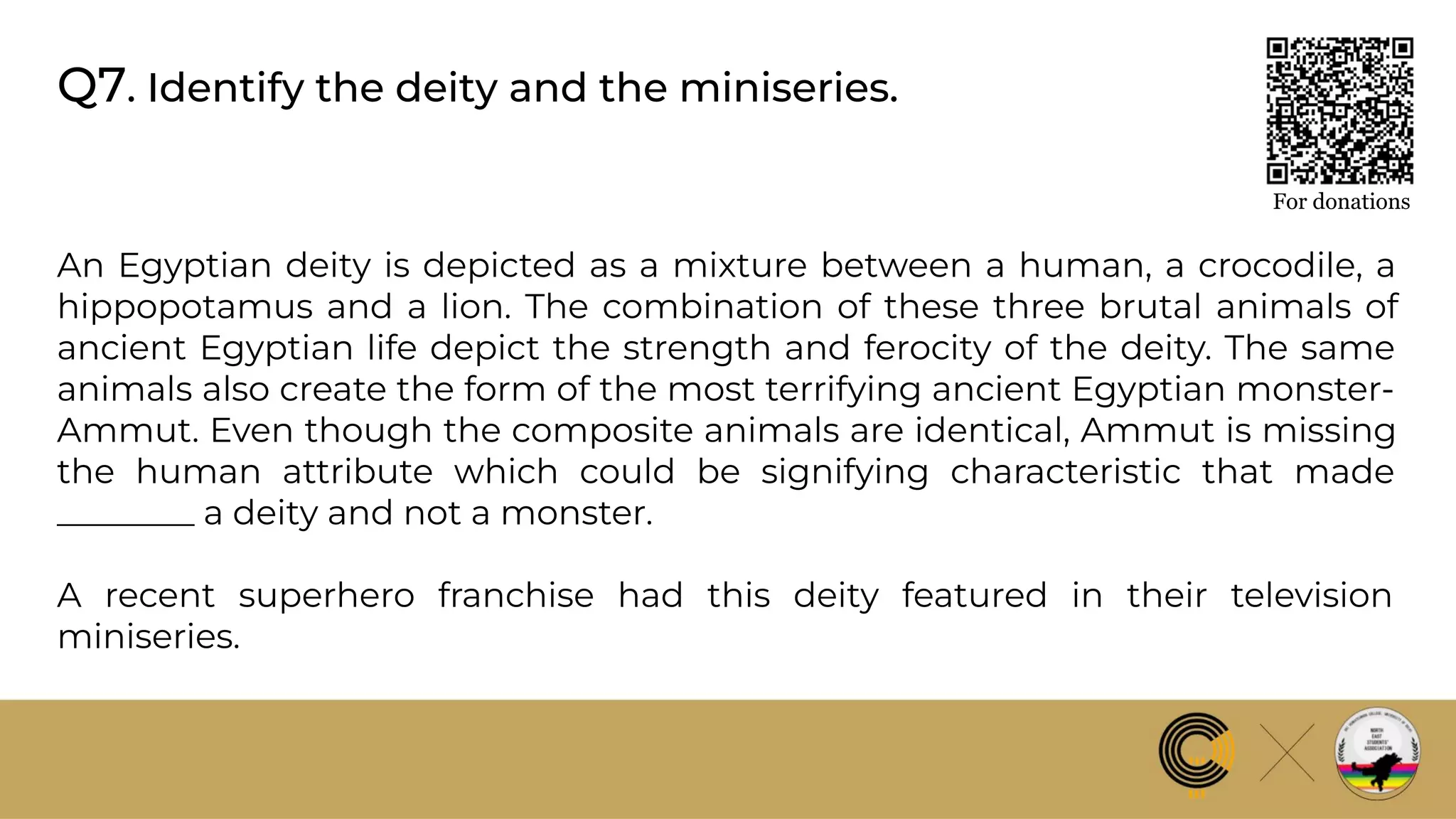Q7. Identify the deity and the miniseries.
For donations
An Egyptian deity is depicted as a mixture between a human, a crocodile, a
hippopotamus and a lion. The combination of these three brutal animals of
ancient Egyptian life depict the strength and ferocity of the deity. The same
animals also create the form of the most terrifying ancient Egyptian monster-
Ammut. Even though the composite animals are identical, Ammut is missing
the human attribute which could be signifying characteristic that made
________ a deity and not a monster.
A recent superhero franchise had this deity featured in their television
miniseries.
 