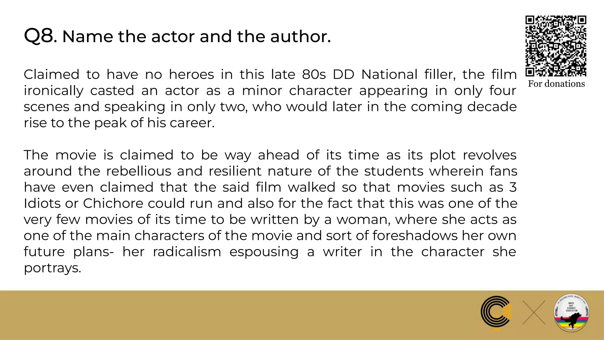 Q8. Name the actor and the author.
For donations
Claimed to have no heroes in this late 80s DD National ﬁller, the ﬁlm
ironically casted an actor as a minor character appearing in only four
scenes and speaking in only two, who would later in the coming decade
rise to the peak of his career.
The movie is claimed to be way ahead of its time as its plot revolves
around the rebellious and resilient nature of the students wherein fans
have even claimed that the said ﬁlm walked so that movies such as 3
Idiots or Chichore could run and also for the fact that this was one of the
very few movies of its time to be written by a woman, where she acts as
one of the main characters of the movie and sort of foreshadows her own
future plans- her radicalism espousing a writer in the character she
portrays.
 