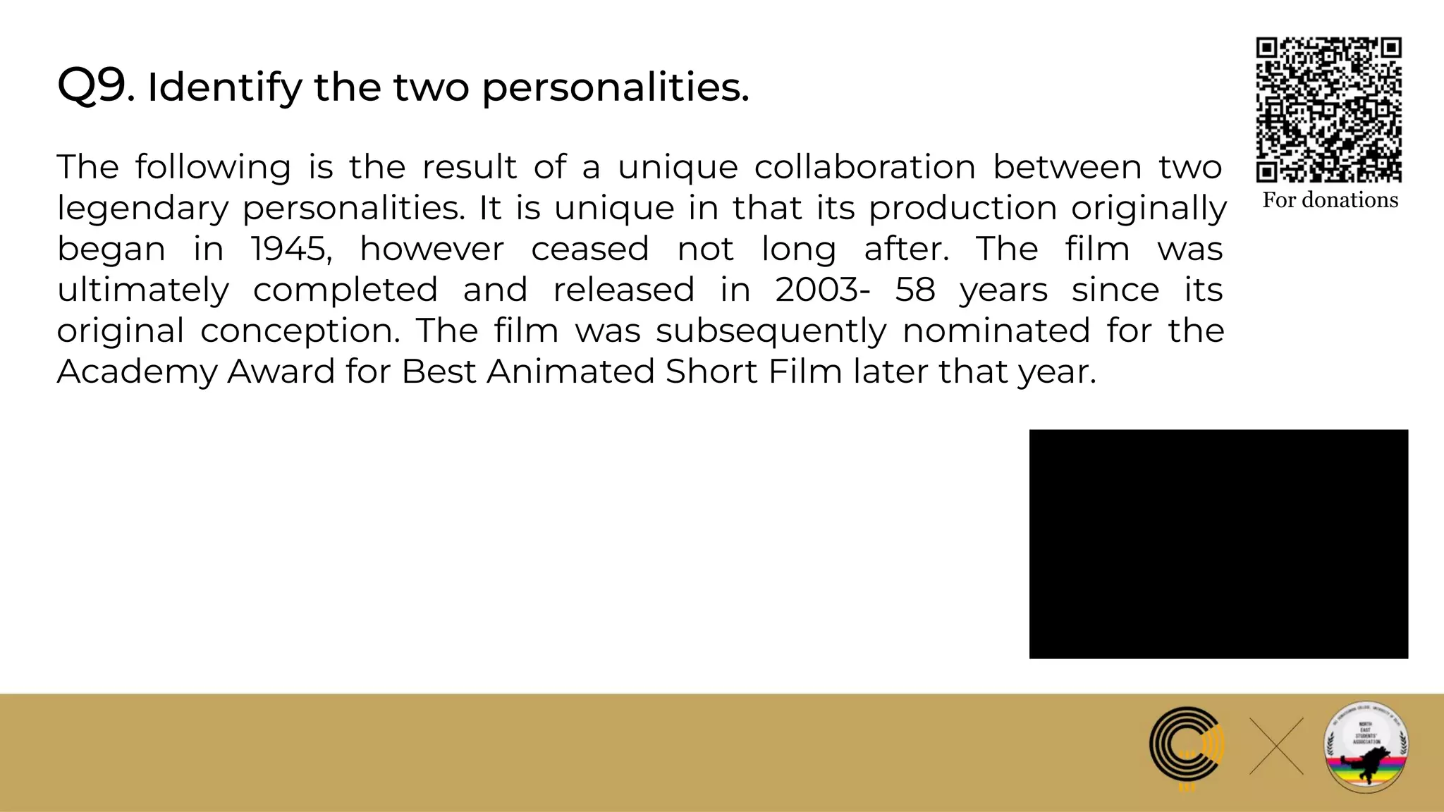 Q9. Identify the two personalities.
For donations
The following is the result of a unique collaboration between two
legendary personalities. It is unique in that its production originally
began in 1945, however ceased not long after. The ﬁlm was
ultimately completed and released in 2003- 58 years since its
original conception. The ﬁlm was subsequently nominated for the
Academy Award for Best Animated Short Film later that year.
 