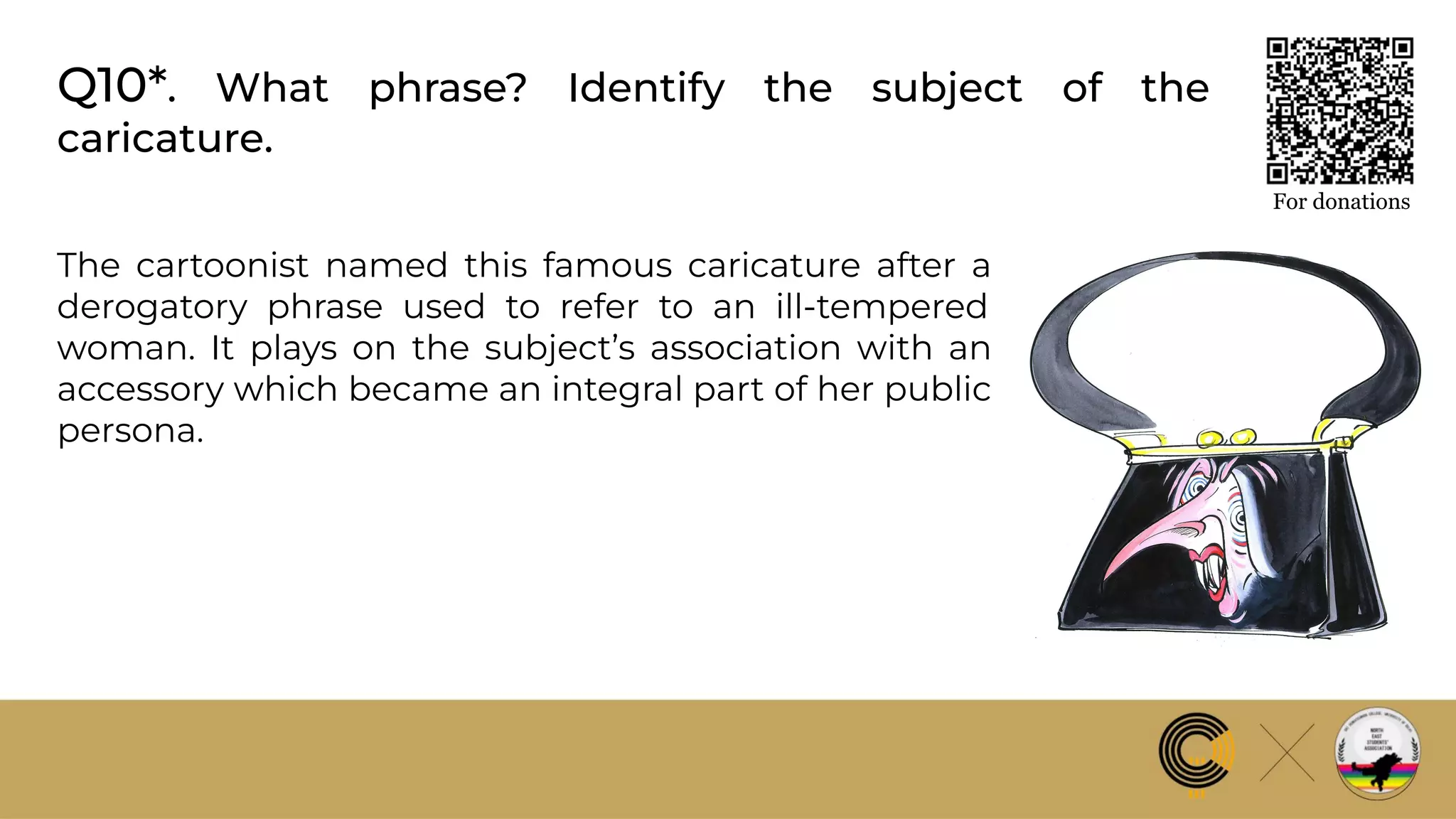 Q10*. What phrase? Identify the subject of the
caricature.
For donations
The cartoonist named this famous caricature after a
derogatory phrase used to refer to an ill-tempered
woman. It plays on the subject’s association with an
accessory which became an integral part of her public
persona.
 