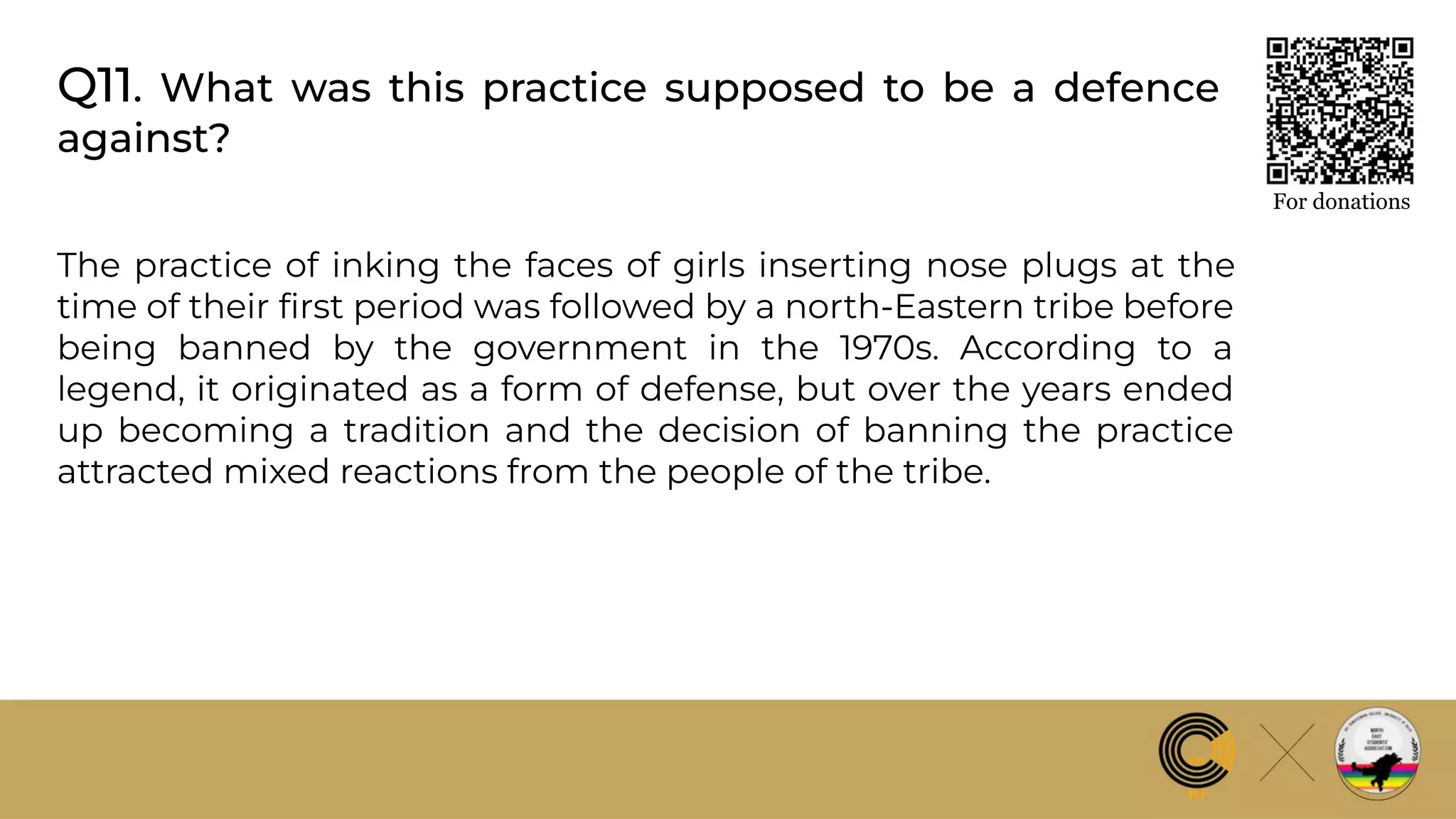 Q11. What was this practice supposed to be a defence
against?
For donations
The practice of inking the faces of girls inserting nose plugs at the
time of their ﬁrst period was followed by a north-Eastern tribe before
being banned by the government in the 1970s. According to a
legend, it originated as a form of defense, but over the years ended
up becoming a tradition and the decision of banning the practice
attracted mixed reactions from the people of the tribe.
 