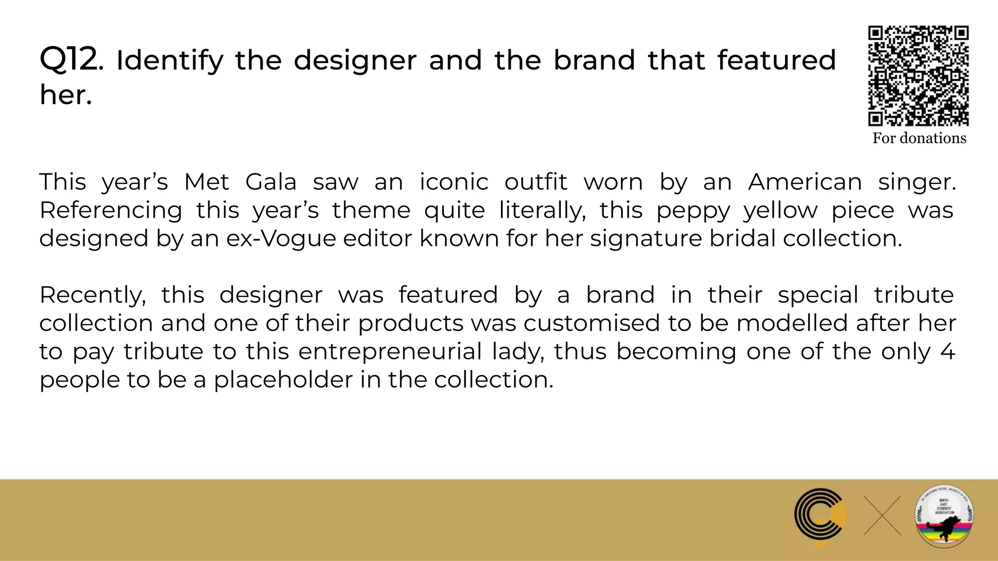 Q12. Identify the designer and the brand that featured
her.
For donations
This year’s Met Gala saw an iconic outﬁt worn by an American singer.
Referencing this year’s theme quite literally, this peppy yellow piece was
designed by an ex-Vogue editor known for her signature bridal collection.
Recently, this designer was featured by a brand in their special tribute
collection and one of their products was customised to be modelled after her
to pay tribute to this entrepreneurial lady, thus becoming one of the only 4
people to be a placeholder in the collection.
 
