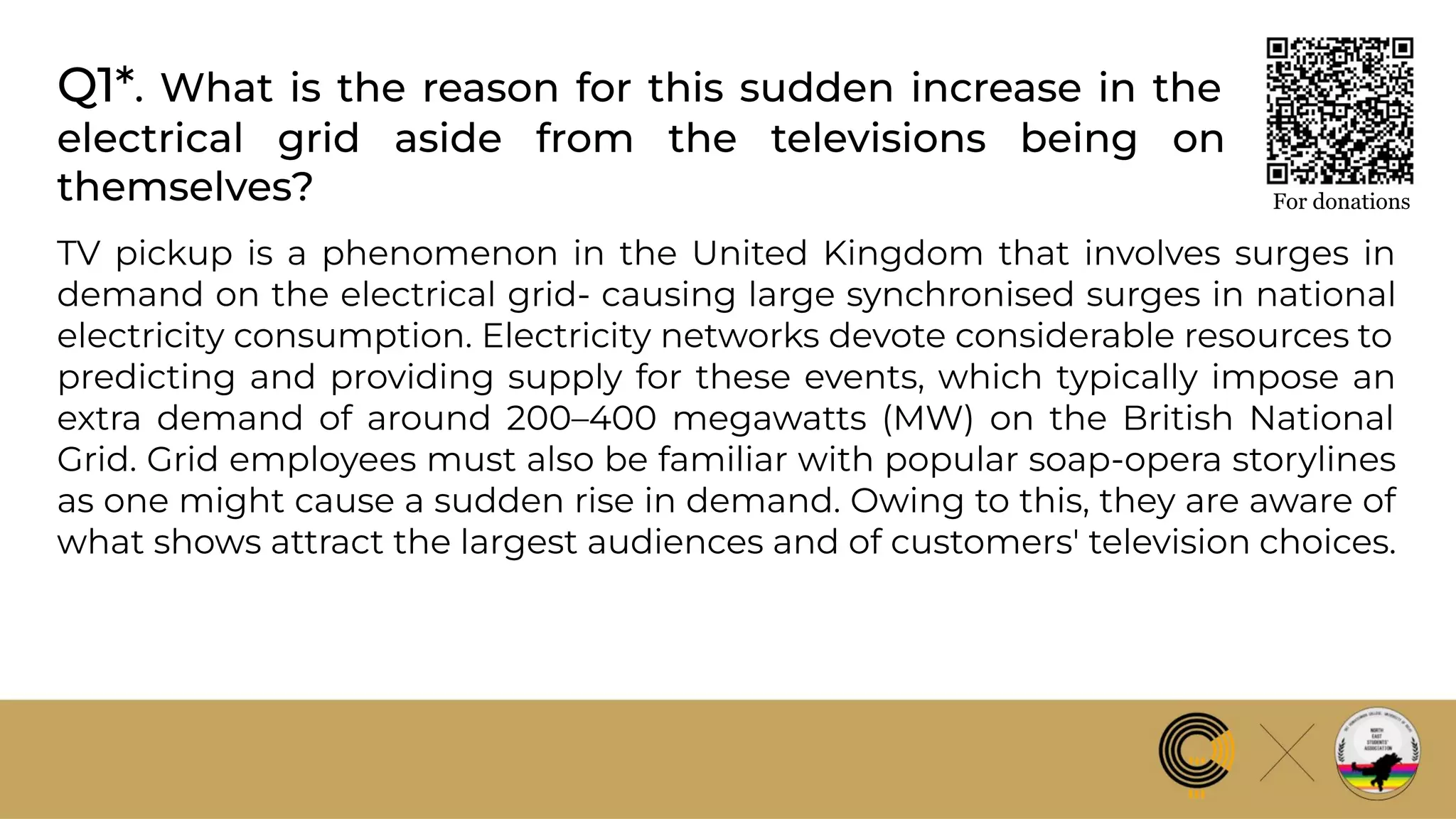 Q1*. What is the reason for this sudden increase in the
electrical grid aside from the televisions being on
themselves? For donations
TV pickup is a phenomenon in the United Kingdom that involves surges in
demand on the electrical grid- causing large synchronised surges in national
electricity consumption. Electricity networks devote considerable resources to
predicting and providing supply for these events, which typically impose an
extra demand of around 200–400 megawatts (MW) on the British National
Grid. Grid employees must also be familiar with popular soap-opera storylines
as one might cause a sudden rise in demand. Owing to this, they are aware of
what shows attract the largest audiences and of customers' television choices.
 