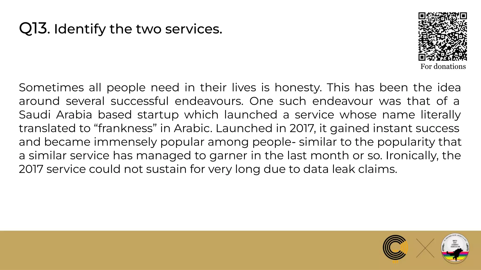 Q13. Identify the two services.
For donations
Sometimes all people need in their lives is honesty. This has been the idea
around several successful endeavours. One such endeavour was that of a
Saudi Arabia based startup which launched a service whose name literally
translated to “frankness” in Arabic. Launched in 2017, it gained instant success
and became immensely popular among people- similar to the popularity that
a similar service has managed to garner in the last month or so. Ironically, the
2017 service could not sustain for very long due to data leak claims.
 