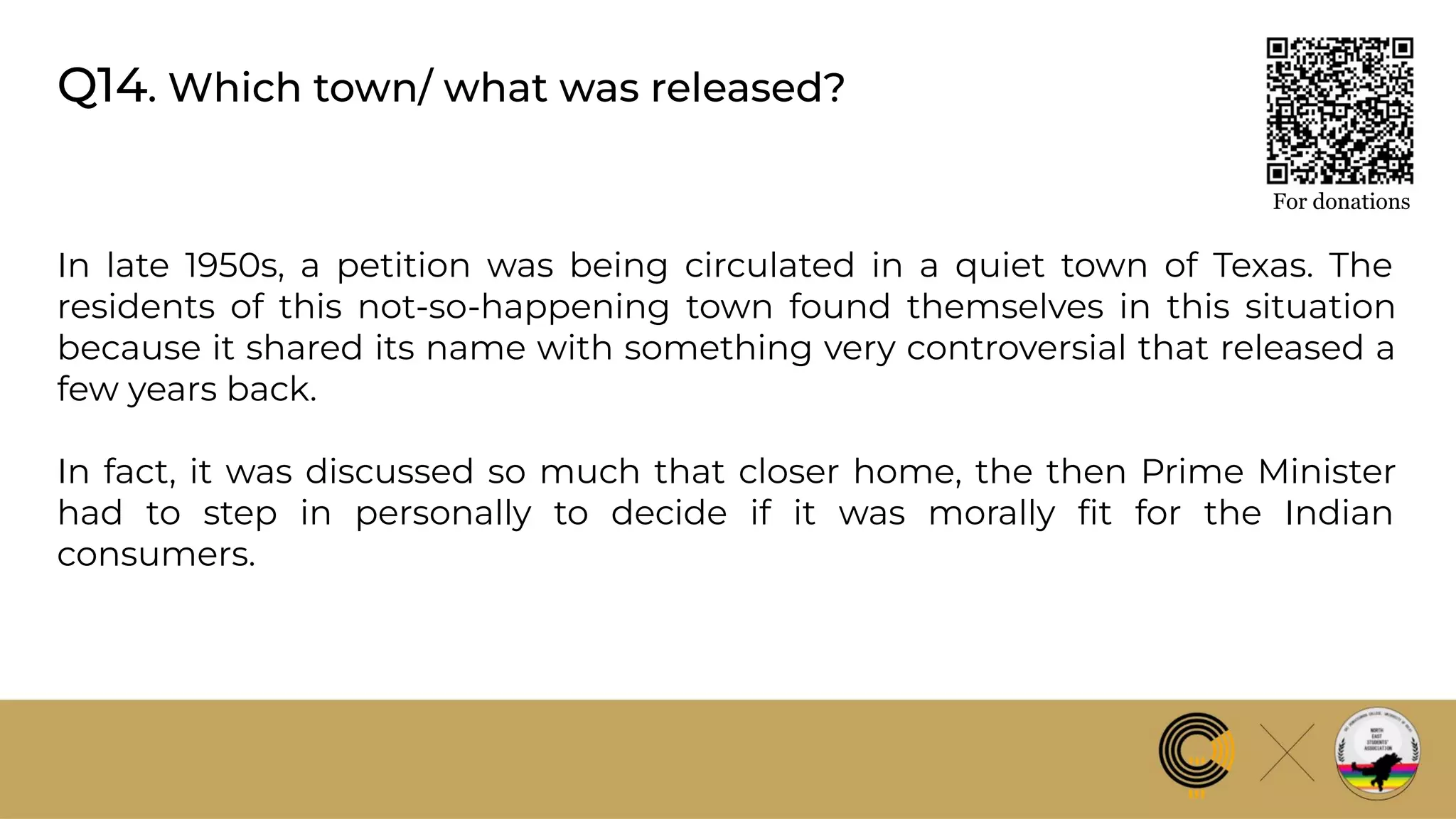 Q14. Which town/ what was released?
For donations
In late 1950s, a petition was being circulated in a quiet town of Texas. The
residents of this not-so-happening town found themselves in this situation
because it shared its name with something very controversial that released a
few years back.
In fact, it was discussed so much that closer home, the then Prime Minister
had to step in personally to decide if it was morally ﬁt for the Indian
consumers.
 