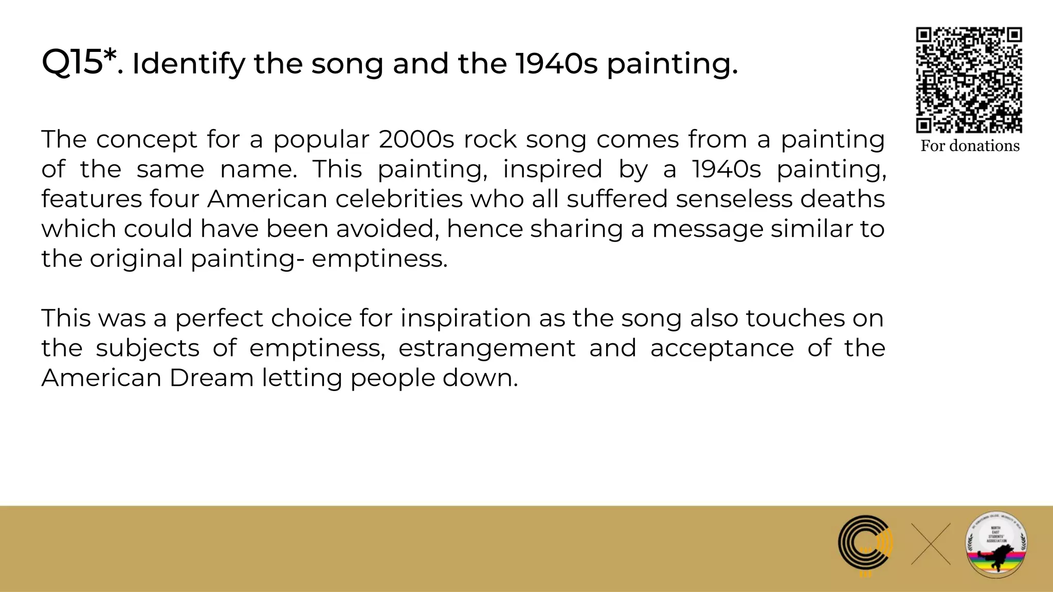 Q15*. Identify the song and the 1940s painting.
For donations
The concept for a popular 2000s rock song comes from a painting
of the same name. This painting, inspired by a 1940s painting,
features four American celebrities who all suffered senseless deaths
which could have been avoided, hence sharing a message similar to
the original painting- emptiness.
This was a perfect choice for inspiration as the song also touches on
the subjects of emptiness, estrangement and acceptance of the
American Dream letting people down.
 