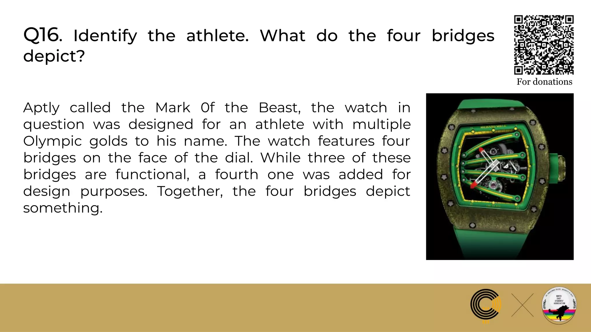 Q16. Identify the athlete. What do the four bridges
depict?
For donations
Aptly called the Mark 0f the Beast, the watch in
question was designed for an athlete with multiple
Olympic golds to his name. The watch features four
bridges on the face of the dial. While three of these
bridges are functional, a fourth one was added for
design purposes. Together, the four bridges depict
something.
 