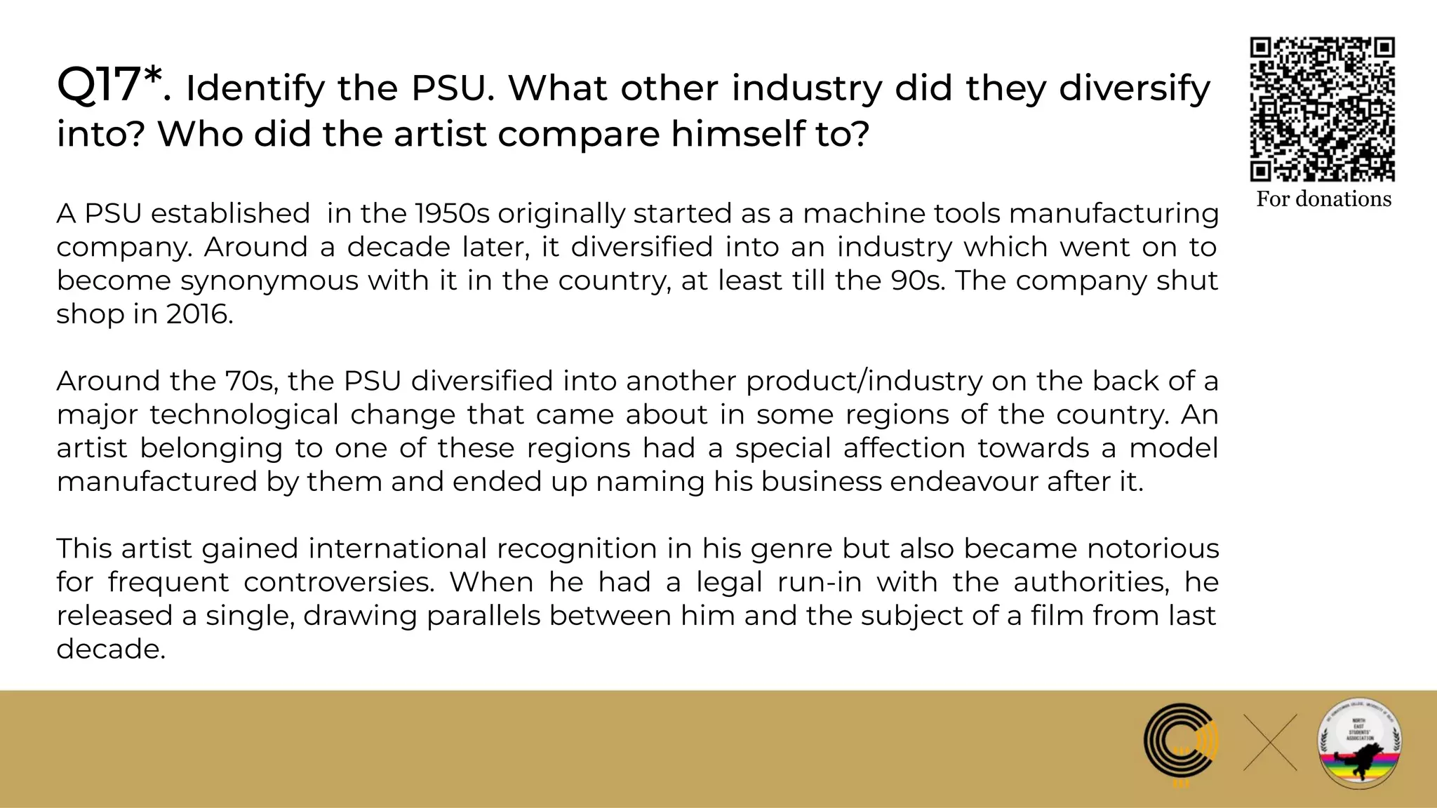 Q17*. Identify the PSU. What other industry did they diversify
into? Who did the artist compare himself to?
For donations
A PSU established in the 1950s originally started as a machine tools manufacturing
company. Around a decade later, it diversiﬁed into an industry which went on to
become synonymous with it in the country, at least till the 90s. The company shut
shop in 2016.
Around the 70s, the PSU diversiﬁed into another product/industry on the back of a
major technological change that came about in some regions of the country. An
artist belonging to one of these regions had a special affection towards a model
manufactured by them and ended up naming his business endeavour after it.
This artist gained international recognition in his genre but also became notorious
for frequent controversies. When he had a legal run-in with the authorities, he
released a single, drawing parallels between him and the subject of a ﬁlm from last
decade.
 