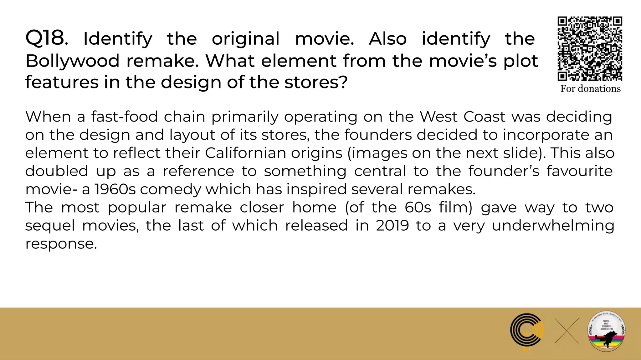 Q18. Identify the original movie. Also identify the
Bollywood remake. What element from the movie’s plot
features in the design of the stores? For donations
When a fast-food chain primarily operating on the West Coast was deciding
on the design and layout of its stores, the founders decided to incorporate an
element to reﬂect their Californian origins (images on the next slide). This also
doubled up as a reference to something central to the founder’s favourite
movie- a 1960s comedy which has inspired several remakes.
The most popular remake closer home (of the 60s ﬁlm) gave way to two
sequel movies, the last of which released in 2019 to a very underwhelming
response.
 