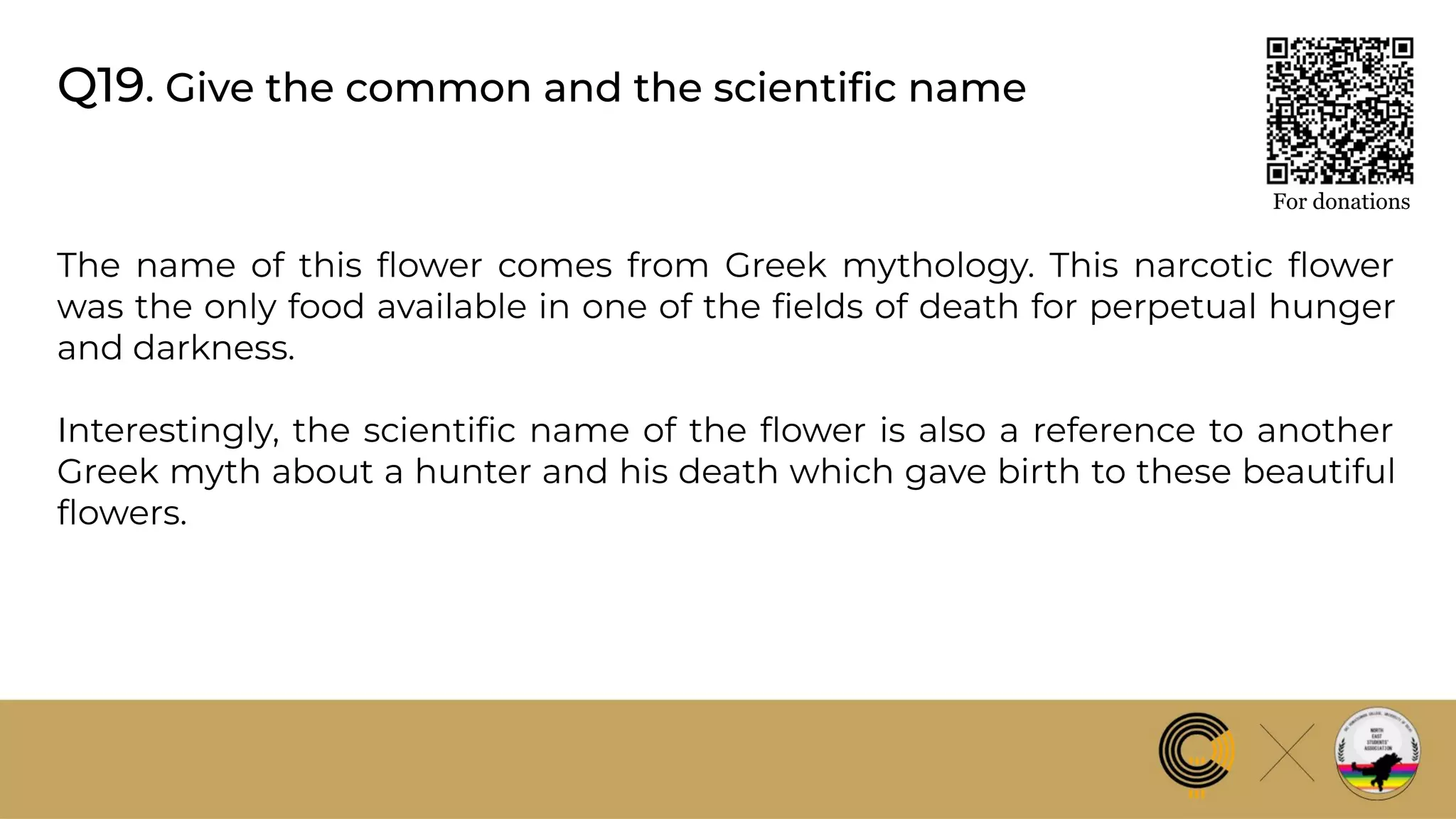Q19. Give the common and the scientiﬁc name
The name of this ﬂower comes from Greek mythology. This narcotic ﬂower
was the only food available in one of the ﬁelds of death for perpetual hunger
and darkness.
Interestingly, the scientiﬁc name of the ﬂower is also a reference to another
Greek myth about a hunter and his death which gave birth to these beautiful
ﬂowers.
For donations
 