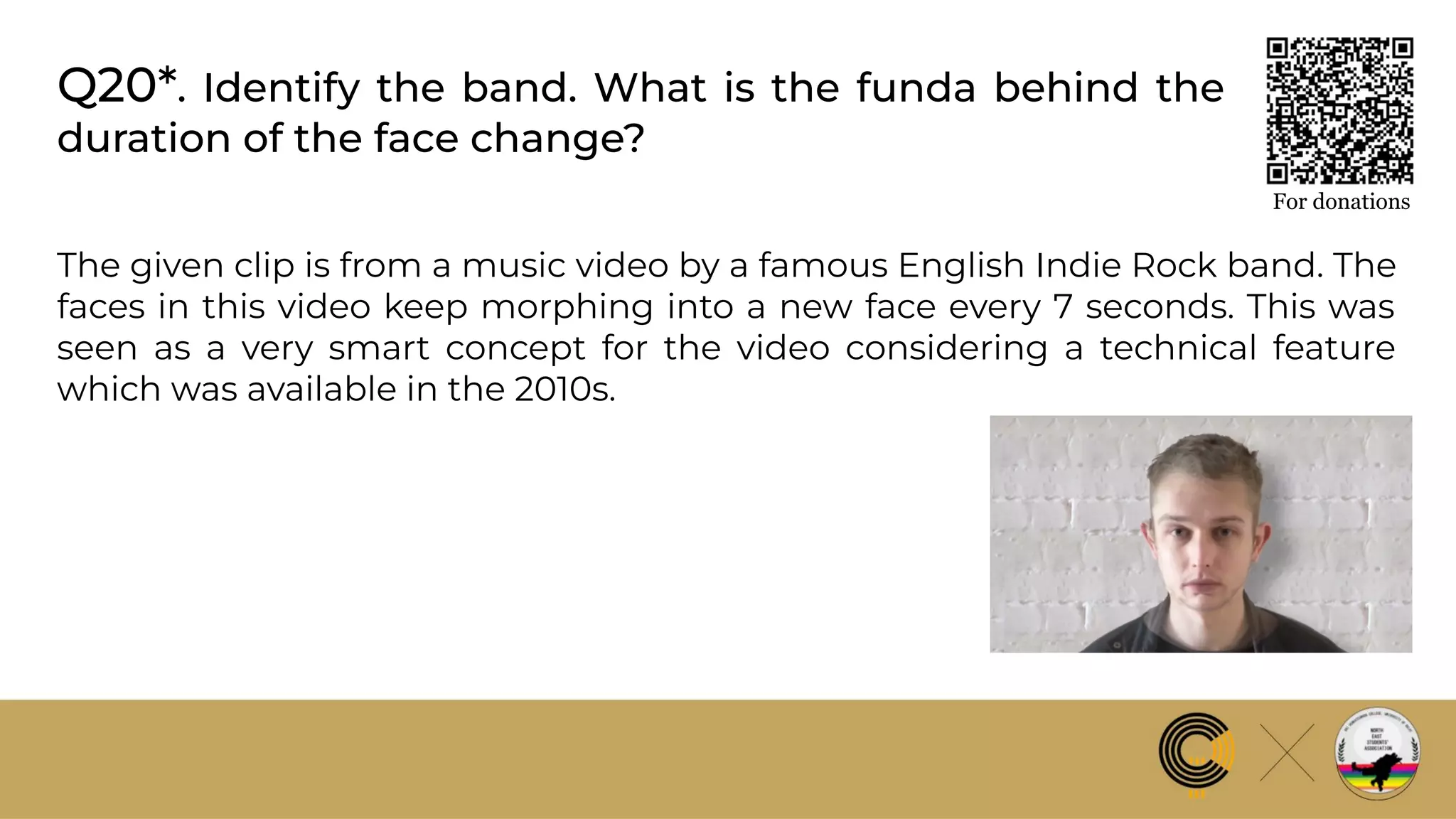 Q20*. Identify the band. What is the funda behind the
duration of the face change?
For donations
The given clip is from a music video by a famous English Indie Rock band. The
faces in this video keep morphing into a new face every 7 seconds. This was
seen as a very smart concept for the video considering a technical feature
which was available in the 2010s.
 