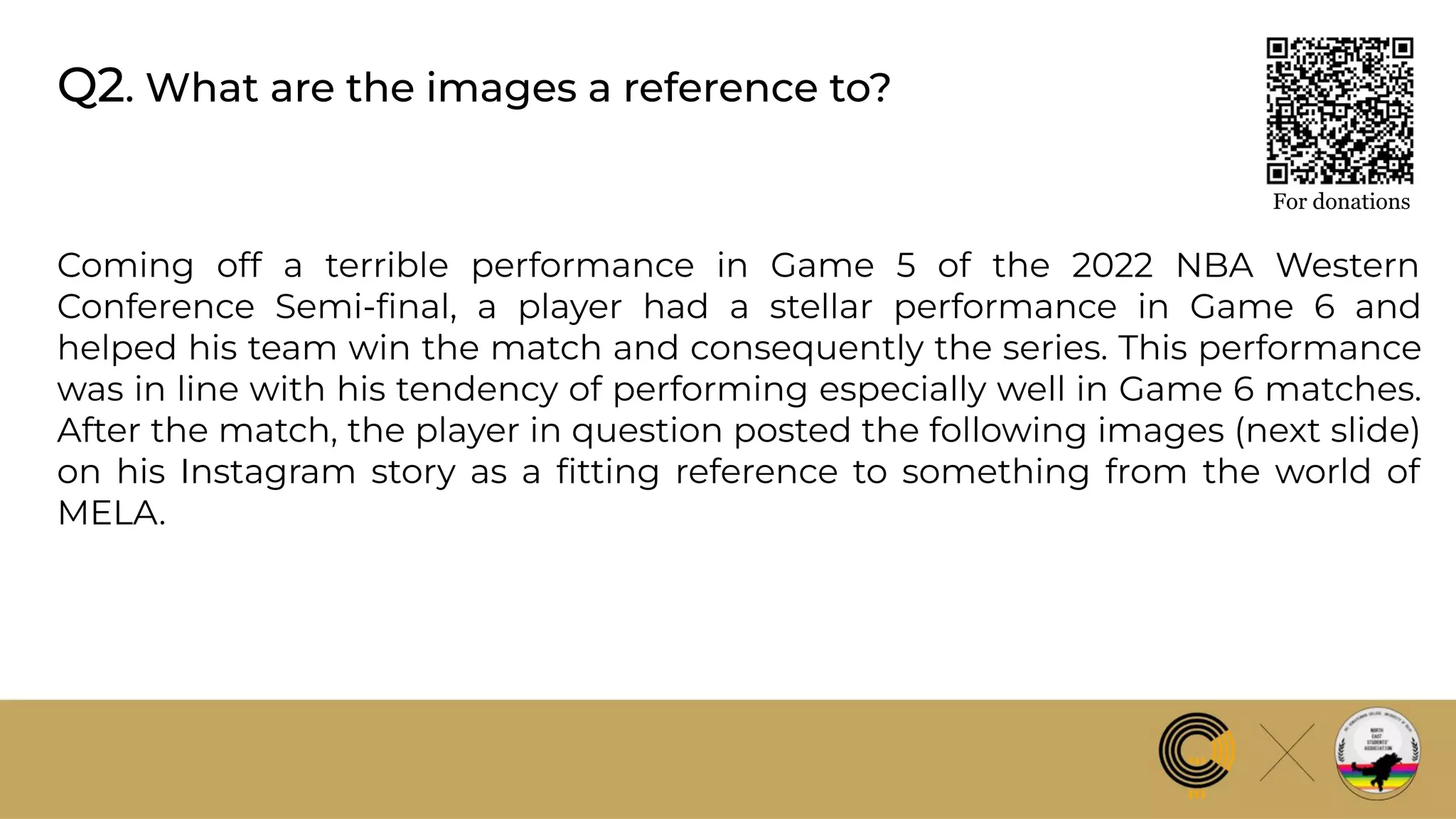 Q2. What are the images a reference to?
For donations
Coming off a terrible performance in Game 5 of the 2022 NBA Western
Conference Semi-ﬁnal, a player had a stellar performance in Game 6 and
helped his team win the match and consequently the series. This performance
was in line with his tendency of performing especially well in Game 6 matches.
After the match, the player in question posted the following images (next slide)
on his Instagram story as a ﬁtting reference to something from the world of
MELA.
 