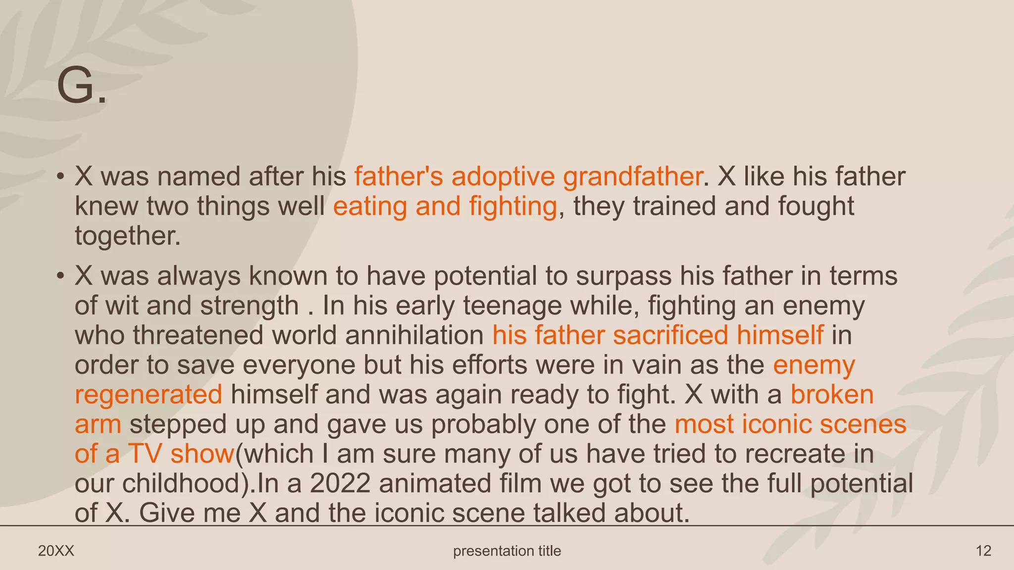 20XX presentation title 12
G.
• X was named after his father's adoptive grandfather. X like his father
knew two things well eating and fighting, they trained and fought
together.
• X was always known to have potential to surpass his father in terms
of wit and strength . In his early teenage while, fighting an enemy
who threatened world annihilation his father sacrificed himself in
order to save everyone but his efforts were in vain as the enemy
regenerated himself and was again ready to fight. X with a broken
arm stepped up and gave us probably one of the most iconic scenes
of a TV show(which I am sure many of us have tried to recreate in
our childhood).In a 2022 animated film we got to see the full potential
of X. Give me X and the iconic scene talked about.
 