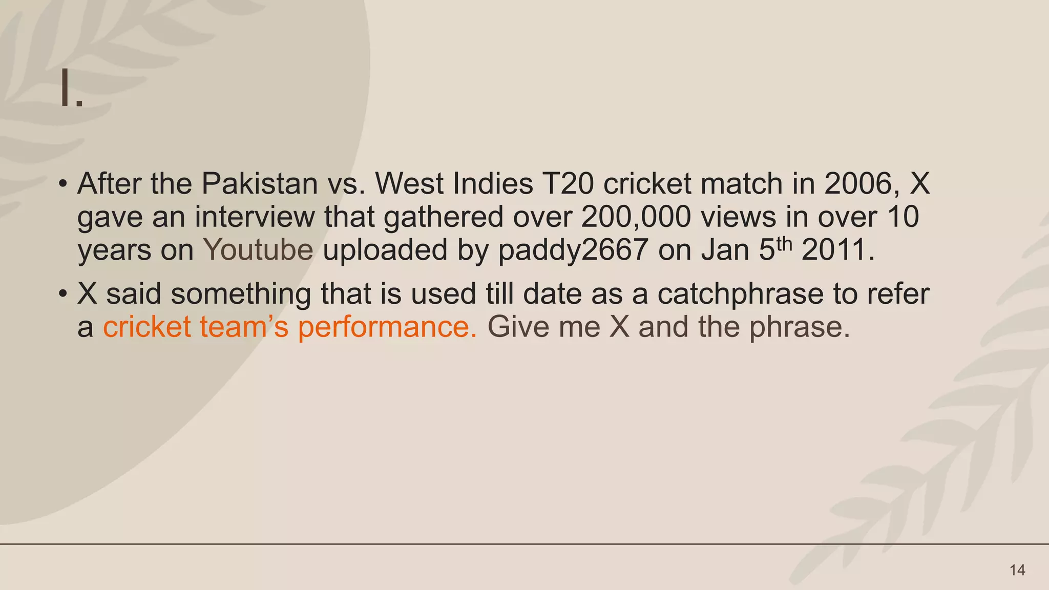 14
I.
• After the Pakistan vs. West Indies T20 cricket match in 2006, X
gave an interview that gathered over 200,000 views in over 10
years on Youtube uploaded by paddy2667 on Jan 5th 2011.
• X said something that is used till date as a catchphrase to refer
a cricket team’s performance. Give me X and the phrase.
 